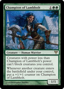 Champion of Lambholt
 Creatures with power less than Champion of Lambholt's power can't block creatures you control.
Whenever another creature enters the battlefield under your control, put a +1/+1 counter on Champion of Lambholt.